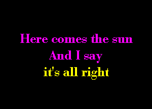 Here comes the sun

And I say
it's all right