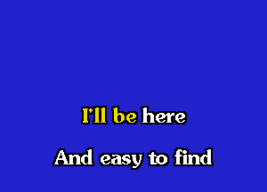 I'll be here

And easy to find