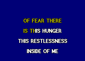 0F FEAR THERE

IS THIS HUNGER
THIS RESTLESSNESS
INSIDE OF ME