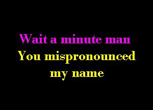 W ait a minute man
You mispronounced
my name