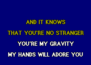 AND IT KNOWS

THAT YOU'RE N0 STRANGER
YOU'RE MY GRAVITY
MY HANDS WILL ADORE YOU