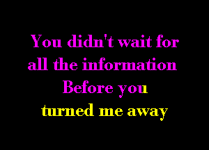You didn't wait for
all the information
Before you
turned me away