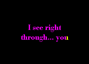 I see right

through... you