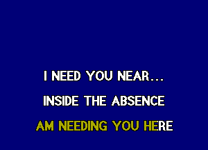 I NEED YOU NEAR...
INSIDE THE ABSENCE
AM NEEDING YOU HERE