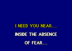 I NEED YOU NEAR...
INSIDE THE ABSENCE
OF FEAR...