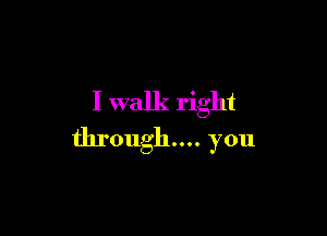 I walk right

through... you