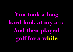 You took a long
hard look at my ass

And then played
golf for a While