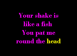 Your shake is

like a fish

You pat me

round the head