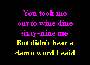You took me
out to Wine dine
sixty-nine me

But didn't hear a

damn word I said I