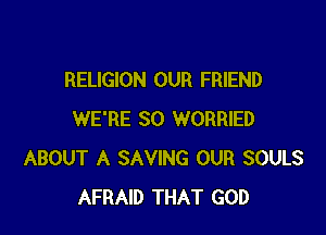 RELIGION OUR FRIEND

WE'RE SO WORRIED
ABOUT A SAVING OUR SOULS
AFRAID THAT GOD