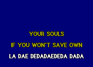 YOUR SOULS
IF YOU WON'T SAVE OWN
LA DAE DEDADAEDEDA DADA