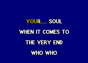YOUR. . . SOUL

WHEN IT COMES TO
THE VERY END
WHO WHO