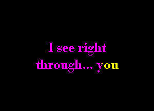 I see right

through... you