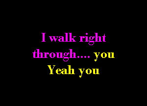 I walk right

through... you
Yeah you