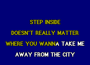 STEP INSIDE
DOESN'T REALLY MATTER
WHERE YOU WANNA TAKE ME
AWAY FROM THE CITY