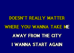 DOESN'T REALLY MATTER
WHERE YOU WANNA TAKE ME
AWAY FROM THE CITY
I WANNA START AGAIN