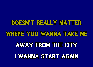 DOESN'T REALLY MATTER
WHERE YOU WANNA TAKE ME
AWAY FROM THE CITY
I WANNA START AGAIN