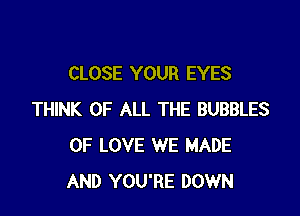 CLOSE YOUR EYES

THINK OF ALL THE BUBBLES
OF LOVE WE MADE
AND YOU'RE DOWN