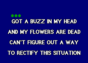 GOT A BUZZ IN MY HEAD
AND MY FLOWERS ARE DEAD
CAN'T FIGURE OUT A WAY
TO RECTIFY THIS SITUATION