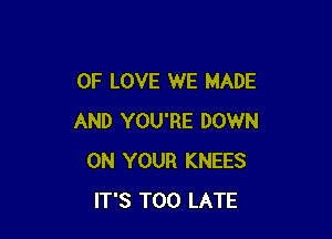 OF LOVE WE MADE

AND YOU'RE DOWN
ON YOUR KNEES
IT'S TOO LATE