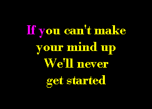 If you can't make

your mind up

We'll never
get started