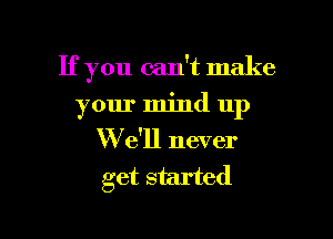 If you can't make

your mind up

We'll never
get started