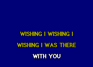 WISHING I WISHING l
WISHING I WAS THERE
WITH YOU