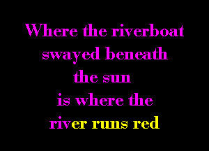 Where the riverboat
swayed beneath
the sun
is where the

river runs red I