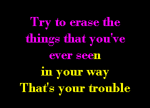Try to erase the
things that you've
ever seen

in your way
That's your trouble