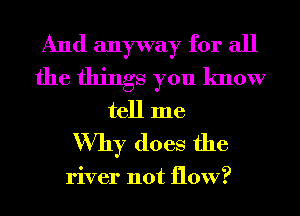 And anyway for all
the things you know
tell me

Why does the

river not flow?