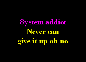 System addict

Never can

give it up 011 no
