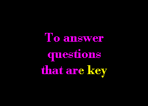 To answer
quesiions

that are key
