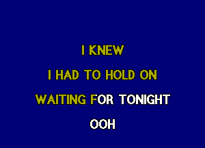 I KNEW

I HAD TO HOLD 0N
WAITING FOR TONIGHT
00H