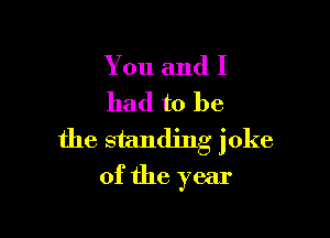 You and I
had to be

the standing joke
of the year