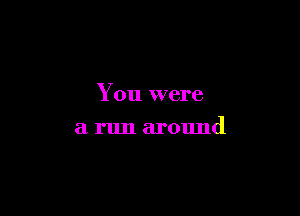You were

a run around