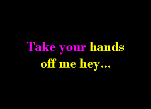 Take your hands

off me hey...