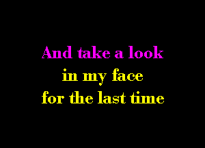 And take a look

in my face
for the last time