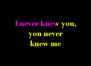 I never knew you,

you never
knew me