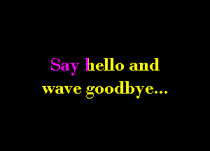 Say hello and

wave goodbye...