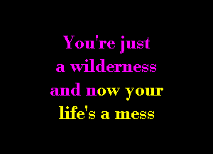 Y ou're just

a wilderness
and now your
life's a. mess