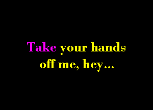 Take your hands

off me, hey...