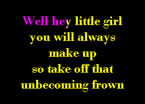 Well hey little girl
you Will always

make up
so take off that

unbecoming frown