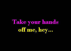 Take your hands

off me, hey...
