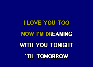 I LOVE YOU TOO

NOW I'M DREAMING
WITH YOU TONIGHT
'TIL TOMORROW