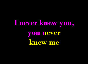 I never knew you,

you never
knew me