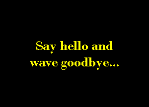 Say hello and

wave goodbye...