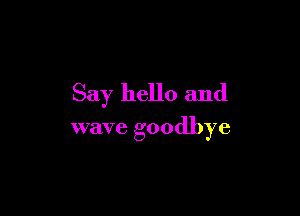 Say hello and

wave goodbye