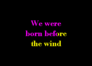 W e were

born before

the Wind