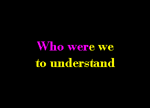 Who were we

to understand