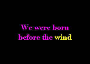 We were born

before the wind